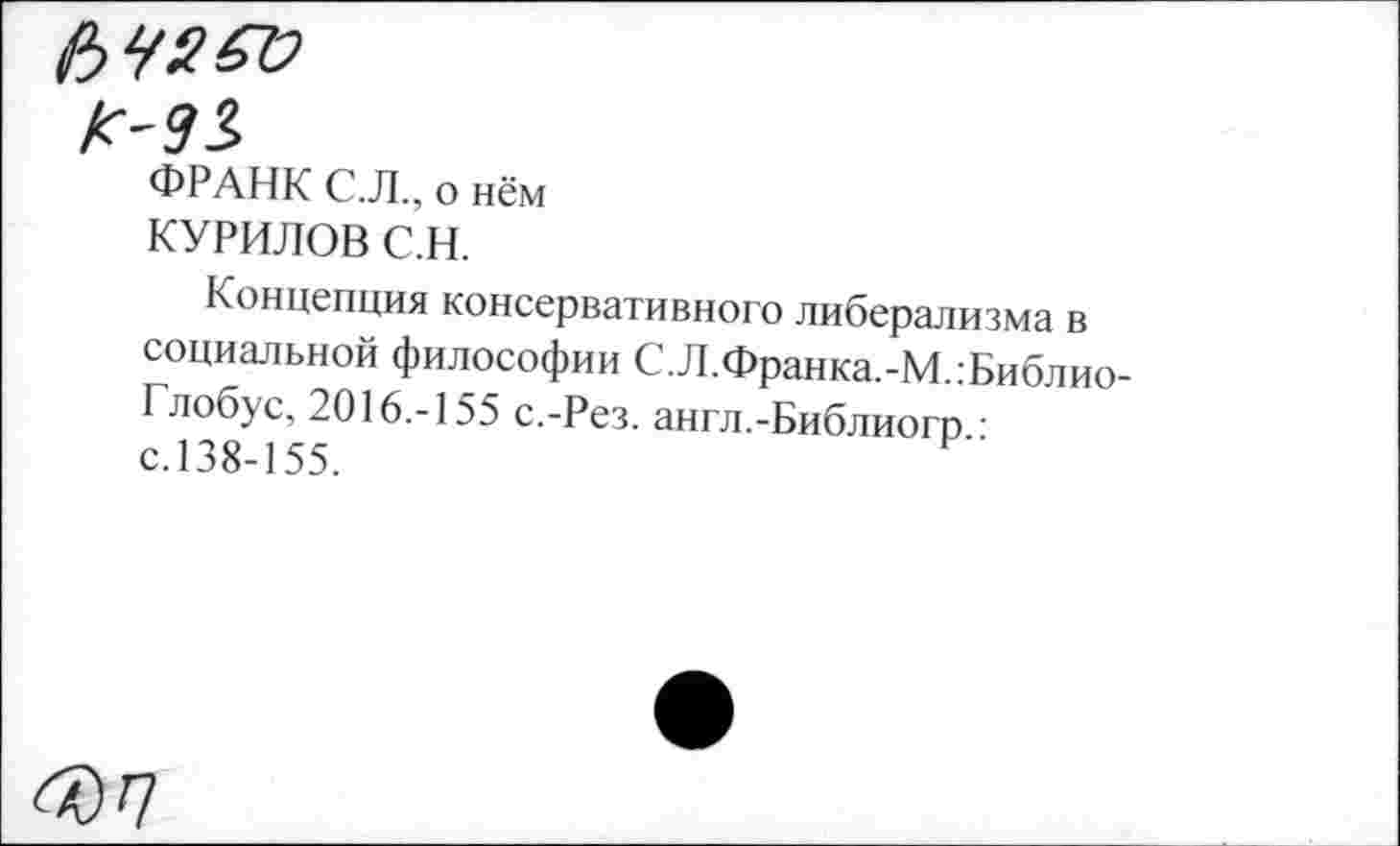 ﻿К-9$
ФРАНК С.Л., о нём
КУРИЛОВ С.Н.
Концепция консервативного либерализма в социальной философии С.Л.Франка.-М.:Библио-Глобус, 2016.-155 с.-Рез. англ.-Библиогр ■ с.138-155.
607